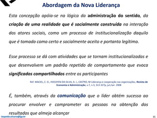leopoldo.oliveira@fgv.br
Esta concepção apóia-se na lógica da administração do sentido, da
criação de uma realidade que é socialmente construída na interação
dos atores sociais, como um processo de institucionalização daquilo
que é tomado como certo e socialmente aceito e portanto legítimo.
Esse processo se dá com atividades que se tornam institucionalizadas e
que desenvolvem um padrão repetido de comportamento que evoca
significados compartilhados entre os participantes
É, também, através da comunicação que o líder obtém sucesso ao
procurar envolver e comprometer as pessoas na obtenção dos
resultados que almeja alcançar
Abordagem da Nova Liderança
Ref. MACIEL, C. O., HOCAYEN-DA-SILVA, A. J., CASTRO, M Liderança e cooperação nas organizações, Revista de
Economia e Administração, v.7, n.3, 313-327p, jul./ser. 2008
leopoldo.oliveira@fgv.br 35
 