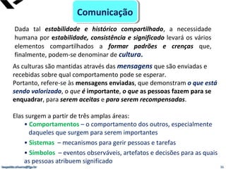leopoldo.oliveira@fgv.br
As culturas são mantidas através das mensagens que são enviadas e
recebidas sobre qual comportamento pode se esperar.
Portanto, refere-se às mensagens enviadas, que demonstram o que está
sendo valorizado, o que é importante, o que as pessoas fazem para se
enquadrar, para serem aceitas e para serem recompensadas.
Elas surgem a partir de três amplas áreas:
• Comportamentos – o comportamento dos outros, especialmente
daqueles que surgem para serem importantes
• Sistemas – mecanismos para gerir pessoas e tarefas
• Símbolos – eventos observáveis, artefatos e decisões para as quais
as pessoas atribuem significado
36leopoldo.oliveira@fgv.br
Dada tal estabilidade e histórico compartilhado, a necessidade
humana por estabilidade, consistência e significado levará os vários
elementos compartilhados a formar padrões e crenças que,
finalmente, podem-se denominar de cultura.
ComunicaçãoComunicação
 