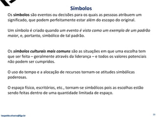 leopoldo.oliveira@fgv.br
Os símbolos são eventos ou decisões para os quais as pessoas atribuem um
significado, que podem perfeitamente estar além do escopo do original.
Um símbolo é criado quando um evento é visto como um exemplo de um padrão
maior, e, portanto, simbólico de tal padrão.
Os símbolos culturais mais comuns são as situações em que uma escolha tem
que ser feita – geralmente através da liderança – e todos os valores potenciais
não podem ser cumpridos.
O uso do tempo e a alocação de recursos tornam-se atitudes simbólicas
poderosas.
O espaço físico, escritórios, etc., tornam-se simbólicos pois as escolhas estão
sendo feitas dentro de uma quantidade limitada de espaço.
Símbolos
leopoldo.oliveira@fgv.br 39
 
