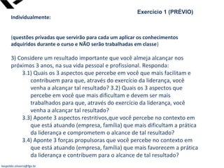 leopoldo.oliveira@fgv.br
Exercício 1 (PRÉVIO)
Individualmente:
(questões privadas que servirão para cada um aplicar os conhecimentos
adquiridos durante o curso e NÃO serão trabalhadas em classe)
3) Considere um resultado importante que você almeja alcançar nos
próximos 3 anos, na sua vida pessoal e profissional. Responda:
3.1) Quais os 3 aspectos que percebe em você que mais facilitam e
contribuem para que, através do exercício da liderança, você
venha a alcançar tal resultado? 3.2) Quais os 3 aspectos que
percebe em você que mais dificultam e devem ser mais
trabalhados para que, através do exercício da liderança, você
venha a alcançar tal resultado?
3.3) Aponte 3 aspectos restritivos,que você percebe no contexto em
que está atuando (empresa, família) que mais dificultam a prática
da liderança e comprometem o alcance de tal resultado?
3.4) Aponte 3 forças propulsoras que você percebe no contexto em
que está atuando (empresa, família) que mais favorecem a prática
da liderança e contribuem para o alcance de tal resultado?
 