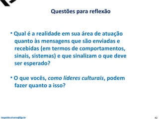 leopoldo.oliveira@fgv.br
• Qual é a realidade em sua área de atuação
quanto às mensagens que são enviadas e
recebidas (em termos de comportamentos,
sinais, sistemas) e que sinalizam o que deve
ser esperado?
• O que vocês, como líderes culturais, podem
fazer quanto a isso?
Questões para reflexão
leopoldo.oliveira@fgv.br 42
 
