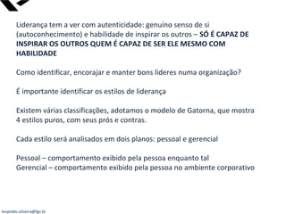leopoldo.oliveira@fgv.br
Liderança tem a ver com autenticidade: genuíno senso de si
(autoconhecimento) e habilidade de inspirar os outros – SÓ É CAPAZ DE
INSPIRAR OS OUTROS QUEM É CAPAZ DE SER ELE MESMO COM
HABILIDADE
Como identificar, encorajar e manter bons lideres numa organização?
É importante identificar os estilos de liderança
Existem várias classificações, adotamos o modelo de Gatorna, que mostra
4 estilos puros, com seus prós e contras.
Cada estilo será analisados em dois planos: pessoal e gerencial
Pessoal – comportamento exibido pela pessoa enquanto tal
Gerencial – comportamento exibido pela pessoa no ambiente corporativo
 
