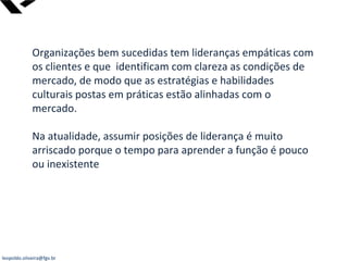leopoldo.oliveira@fgv.br
Organizações bem sucedidas tem lideranças empáticas com
os clientes e que identificam com clareza as condições de
mercado, de modo que as estratégias e habilidades
culturais postas em práticas estão alinhadas com o
mercado.
Na atualidade, assumir posições de liderança é muito
arriscado porque o tempo para aprender a função é pouco
ou inexistente
 