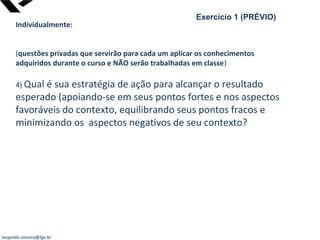 leopoldo.oliveira@fgv.br
Exercício 1 (PRÉVIO)
Individualmente:
(questões privadas que servirão para cada um aplicar os conhecimentos
adquiridos durante o curso e NÃO serão trabalhadas em classe)
4) Qual é sua estratégia de ação para alcançar o resultado
esperado (apoiando-se em seus pontos fortes e nos aspectos
favoráveis do contexto, equilibrando seus pontos fracos e
minimizando os aspectos negativos de seu contexto?
 