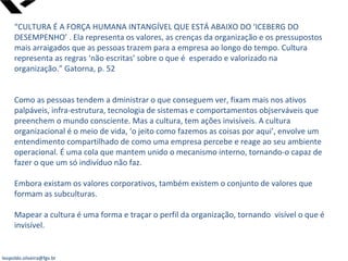 leopoldo.oliveira@fgv.br
“CULTURA É A FORÇA HUMANA INTANGÍVEL QUE ESTÁ ABAIXO DO ‘ICEBERG DO
DESEMPENHO’ . Ela representa os valores, as crenças da organização e os pressupostos
mais arraigados que as pessoas trazem para a empresa ao longo do tempo. Cultura
representa as regras ‘não escritas’ sobre o que é esperado e valorizado na
organização.” Gatorna, p. 52
Como as pessoas tendem a dministrar o que conseguem ver, fixam mais nos ativos
palpáveis, infra-estrutura, tecnologia de sistemas e comportamentos objserváveis que
preenchem o mundo consciente. Mas a cultura, tem ações invisíveis. A cultura
organizacional é o meio de vida, ‘o jeito como fazemos as coisas por aqui’, envolve um
entendimento compartilhado de como uma empresa percebe e reage ao seu ambiente
operacional. É uma cola que mantem unido o mecanismo interno, tornando-o capaz de
fazer o que um só indivíduo não faz.
Embora existam os valores corporativos, também existem o conjunto de valores que
formam as subculturas.
Mapear a cultura é uma forma e traçar o perfil da organização, tornando visível o que é
invisível.
 
