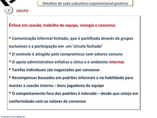 leopoldo.oliveira@fgv.br
Ênfase em coesão, trabalho de equipe, sinergia e consenso
 Comunicação informal fechada, que é partilhada através de grupos
exclusivos e a participação em um ‘círculo fechado’
 O controle é atingido pelo compromisso com valores comuns
 O apoio administrativo enfatiza o clima e o ambiente internos
 Tarefas individuais são negociadas por consenso
 Recompensas baseadas em padrões informais e na habilidade para
manter a coesão interna – bons jogadores de equipe
 O comportamento fora dos padrões é tolerado – desde que esteja em
conformidade com os valores de consenso
GRUPO
Detalhes de cada subcultura organizacional genérica
I
 