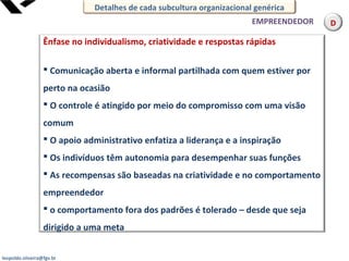 leopoldo.oliveira@fgv.br
Ênfase no individualismo, criatividade e respostas rápidas
 Comunicação aberta e informal partilhada com quem estiver por
perto na ocasião
 O controle é atingido por meio do compromisso com uma visão
comum
 O apoio administrativo enfatiza a liderança e a inspiração
 Os indivíduos têm autonomia para desempenhar suas funções
 As recompensas são baseadas na criatividade e no comportamento
empreendedor
 o comportamento fora dos padrões é tolerado – desde que seja
dirigido a uma meta
EMPREENDEDOR
Detalhes de cada subcultura organizacional genérica
D
 