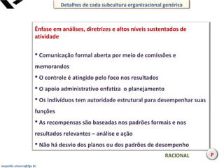 leopoldo.oliveira@fgv.br
Ênfase em análises, diretrizes e altos níveis sustentados de
atividade
 Comunicação formal aberta por meio de comissões e
memorandos
 O controle é atingido pelo foco nos resultados
 O apoio administrativo enfatiza o planejamento
 Os indivíduos tem autoridade estrutural para desempenhar suas
funções
 As recompensas são baseadas nos padrões formais e nos
resultados relevantes – análise e ação
 Não há desvio dos planos ou dos padrões de desempenho
RACIONAL
Detalhes de cada subcultura organizacional genérica
P
 