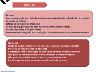 leopoldo.oliveira@fgv.br
Pessoal:
Sucesso alcançado por meio da perseverança, originalidade e desejo de fazer aquilo
que quer ou precisa
Esforça-se ao máximo no trabalho
Consciencioso, preocupado com os outros, tranquilamente forte
Respeitados pelos principios firmes
Frequentemente seguido por convicções claras sobre como alcançar o bem comum
Gerencial:
Gosta de ajudar a desenvolver o potencial humano em relações diretas
Prefere a decisão baseada no consenso
Confortável com as mudanças no padrão de trabalho e horários flexíveis
Não gosta de maiores mudanças que ameacem a unidade do grupo
Não gosta de padrões autocráticos na tomada de decisão
Prefere argumentar por mudanças na alocação de recursos
COACH (I)
 