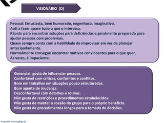 leopoldo.oliveira@fgv.br
Pessoal: Entusiasta, bem humorado, engenhoso, imaginativo.
Aoti a fazer quase tudo o que o interessa.
Rápido para encontrar soluções para deficiências e geralmente preparado para
ajudar pessoas com problemas.
Quase sempre conta com a habilidade de improvisar em vez de planejar
antecipadamente.
Normalmente consegue encontrar motivos convincentes para o que quer.
Às vezes, é impaciente.
Gerencial: gosta de influenciar pessoas.
Confortável com críticas, conforntos e conflitos.
Bom em trabalhar em situações pouco estruturadas.
Bom agente de mudança.
Desconfortável com detalhes e rotinas.
Não gosta de restrições e procedimentos estabelecidos.
Não gosta de manter a coesão do grupo para o próprio benefício.
Não gosta de procedimentos longos para a tomada de decisões.
VISIONÁRIO (D)
 
