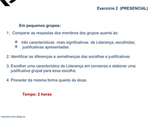 leopoldo.oliveira@fgv.br
Exercício 2 (PRESENCIAL)
Em pequenos grupos:
1. Comparar as respostas dos membros dos grupos quanto às:
 três características mais significativas de Liderança, escolhidas;
 justificativas apresentadas
2. Identificar as diferenças e semelhanças das escolhas e justificativas
3. Escolher uma característica de Liderança em consenso e elaborar uma
justificativa grupal para essa escolha.
4. Proceder da mesma forma quanto às dicas.
Tempo: 2 horas
 