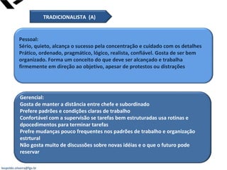 leopoldo.oliveira@fgv.br
Pessoal:
Sério, quieto, alcança o sucesso pela concentração e cuidado com os detalhes
Prático, ordenado, pragmático, lógico, realista, confiável. Gosta de ser bem
organizado. Forma um conceito do que deve ser alcançado e trabalha
firmemente em direção ao objetivo, apesar de protestos ou distrações
Gerencial:
Gosta de manter a distância entre chefe e subordinado
Prefere padrões e condições claras de trabalho
Confortável com a supervisão se tarefas bem estruturadas usa rotinas e
dpocedimentos para terminar tarefas
Prefre mudanças pouco frequentes nos padrões de trabalho e organização
estrtural
Não gosta muito de discussões sobre novas idéias e o que o futuro pode
reservar
TRADICIONALISTA (A)
 