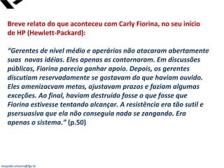 leopoldo.oliveira@fgv.br
Breve relato do que aconteceu com Carly Fiorina, no seu início
de HP (Hewlett-Packard):
“Gerentes de nível médio e operários não atacaram abertamente
suas novas idéias. Eles apenas as contornaram. Em discussões
públicas, Fiorina parecia ganhar apoio. Depois, os gerentes
discutiam reservadamente se gostavam do que haviam ouvido.
Eles amenizacvam metas, ajustavam prazos e faziam algumas
exceções. Ao final, haviam destruído fosse o que fosse que
Fiorina estivesse tentando alcançar. A resistência era tão sutil e
psersuasiva que ela não conseguia nada se zangando. Era
apenas o sistema.” (p.50)
 