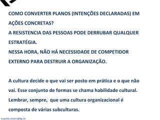leopoldo.oliveira@fgv.br
COMO CONVERTER PLANOS (INTENÇÕES DECLARADAS) EM
AÇÕES CONCRETAS?
A RESISTENCIA DAS PESSOAS PODE DERRUBAR QUALQUER
ESTRATÉGIA.
NESSA HORA, NÃO HÁ NECESSIDADE DE COMPETIDOR
EXTERNO PARA DESTRUIR A ORGANIZAÇÃO.
A cultura decide o que vai ser posto em prática e o que não
vai. Esse conjunto de formas se chama habilidade cultural.
Lembrar, sempre, que uma cultura organizacional é
composta de várias subculturas.
 