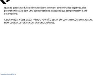 leopoldo.oliveira@fgv.br
Quando gerentes e funcionários resistem a cumprir determinados objetivos, eles
preenchem o vazio com uma série própria de atividades que comprometem o alto
desempenho.
A LIDERANÇA, NESTE CASO, FALHOU POR NÃO ESTAR EM CONTATO COM O MERCADO,
NEM COM A CULTURA E COM OS FUNCIONÁRIOS.
 