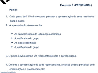 leopoldo.oliveira@fgv.br
Exercício 3 (PRESENCIAL)
Painel:
1. Cada grupo terá 15 minutos para preparar a apresentação de seus resultados
para a classe
2. A apresentação deverá conter
 As características de Liderança escolhidas
 A justificativa do grupo
 As dicas escolhidas
 A justificativa do grupo
3. O grupo deverá definir um representante para a apresentação.
4. Durante a apresentação de cada representante, a classe poderá participar com
contribuições e questionamentos
 