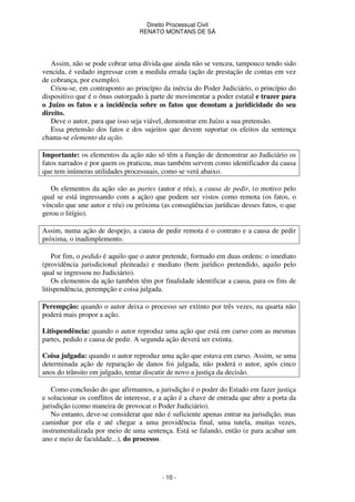 Direito Processual Civil 
RENATO MONTANS DE SÁ 
Assim, não se pode cobrar uma dívida que ainda não se venceu, tampouco tendo sido 
vencida, é vedado ingressar com a medida errada (ação de prestação de contas em vez 
de cobrança, por exemplo). 
Criou-se, em contraponto ao princípio da inércia do Poder Judiciário, o princípio do 
dispositivo que é o ônus outorgado à parte de movimentar a poder estatal e trazer para 
o Juízo os fatos e a incidência sobre os fatos que denotam a juridicidade do seu 
direito. 
Deve o autor, para que isso seja viável, demonstrar em Juízo a sua pretensão. 
Essa pretensão dos fatos e dos sujeitos que devem suportar os efeitos da sentença 
- 10 - 
chama-se elemento da ação. 
Importante: os elementos da ação não só têm a função de demonstrar ao Judiciário os 
fatos narrados e por quem os praticou, mas também servem como identificador da causa 
que tem inúmeras utilidades processuais, como se verá abaixo. 
Os elementos da ação são as partes (autor e réu), a causa de pedir, (o motivo pelo 
qual se está ingressando com a ação) que podem ser vistos como remota (os fatos, o 
vínculo que une autor e réu) ou próxima (as conseqüências jurídicas desses fatos, o que 
gerou o litígio). 
Assim, numa ação de despejo, a causa de pedir remota é o contrato e a causa de pedir 
próxima, o inadimplemento. 
Por fim, o pedido é aquilo que o autor pretende, formado em duas ordens: o imediato 
(providência jurisdicional pleiteada) e mediato (bem jurídico pretendido, aquilo pelo 
qual se ingressou no Judiciário). 
Os elementos da ação também têm por finalidade identificar a causa, para os fins de 
litispendência, perempção e coisa julgada. 
Perempção: quando o autor deixa o processo ser extinto por três vezes, na quarta não 
poderá mais propor a ação. 
Litispendência: quando o autor reproduz uma ação que está em curso com as mesmas 
partes, pedido e causa de pedir. A segunda ação deverá ser extinta. 
Coisa julgada: quando o autor reproduz uma ação que estava em curso. Assim, se uma 
determinada ação de reparação de danos foi julgada, não poderá o autor, após cinco 
anos do trânsito em julgado, tentar discutir de novo a justiça da decisão. 
Como conclusão do que afirmamos, a jurisdição é o poder do Estado em fazer justiça 
e solucionar os conflitos de interesse, e a ação é a chave de entrada que abre a porta da 
jurisdição (como maneira de provocar o Poder Judiciário). 
No entanto, deve-se considerar que não é suficiente apenas entrar na jurisdição, mas 
caminhar por ela e até chegar a uma providência final, uma tutela, muitas vezes, 
instrumentalizada por meio de uma sentença. Está se falando, então (e para acabar um 
ano e meio de faculdade...), do processo. 
 