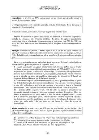 Direito Processual Civil 
RENATO MONTANS DE SÁ 
Importante: o art. 525 do CPC indica quais são as cópias que deverão instruir o 
agravo de instrumento, a saber: 
a) obrigatoriamente, com a decisão agravada, certidão de intimação dessa decisão e as 
procurações dos advogados; 
b) facultativamente, com outras peças que o agravante entender úteis. 
Depois de distribuir o agravo diretamente no Tribunal, o recorrente requererá a 
juntada no processo em primeira instância da cópia do agravo devidamente 
protocolada com a relação dos documentos que o instruíram (art. 526 do CPC), no 
prazo de 3 dias. Trata-se de uma norma obrigatória, sob pena de não conhecimento do 
recurso. 
Atenção: diferente da prática, a OAB segue o texto de lei no qual compete ao 
agravado informar ao Tribunal o não cumprimento no disposto nesse artigo. Assim, o 
Poder Judiciário não pode conhecer de ofício a ausência de comprovação em primeiro 
grau. 
Deve ocorrer imediatamente a distribuição do agravo no Tribunal, e distribuído ao 
relator sorteado, para que pratique os seguintes atos: 
I – negar seguimento ao agravo liminarmente (art. 557 do CPC): caso o relator 
verifique algumas das possibilidades enumeradas no art. 557 do CPC, poderá negar 
seguimento ao agravo, conforme se vê do artigo: “o relator negará seguimento do 
recurso manifestamente inadmissível, improcedente, prejudicado ou em confronto 
com a súmula ou com jurisprudência dominante do respectivo Tribunal, do 
Supremo Tribunal Federal, ou de Tribunal Superior”; 
II – converterá o agravo de instrumento em retido, salvo quando houver lesão grave 
ou de difícil reparação. Esse inciso foi modificado pela nova lei e ocorrerá sempre o 
relator não vislumbrar a urgência que motivou o agravante a buscar a forma de 
instrumento. Claro está que essa conversão não ocorrerá nos casos de urgência. 
III – conferir efeito suspensivo (art. 558 do CPC) ou deferir a antecipação da 
pretensão recursal: o agravo é recebido somente no efeito devolutivo. Mas, por 
vezes, a requerimento da parte poderá o Juiz dar efeito suspensivo (art. 558 do 
CPC). Entretanto, em alguns casos, é necessário não somente suspender a eficácia 
da decisão mas também a prática de um ato positivo do julgador. É chamado efeito 
ativo, que nada mais é do que uma terceira forma de efeito do agravo de 
instrumento. 
Muita atenção: de acordo com o art. 527, par. ún., das decisões acerca dos incs. II e 
III do referido artigo não caberá recurso algum, podendo a parte somente requerer 
pedido de reconsideração. 
IV – informações ao Juiz da causa: em 10 dias para esclarecimento ou retratação; 
V – intimação do advogado: para apresentar contraminuta em 10 dias; 
VI – ouvir o MP – em 10 dias, nas causas em que a sua intervenção se faça 
necessária. Em 30 dias o relator solicitará dia para o julgamento. 
- 102 - 
 