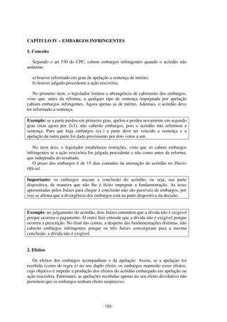 - 103 - 
Coordenadores: Marcelo T. Cometti 
Fernando F. Castellani 
CAPÍTULO IV – EMBARGOS INFRINGENTES 
1. Conceito 
Segundo o art 530 do CPC, cabem embargos infringentes quando o acórdão não 
unânime: 
a) houver reformado em grau de apelação a sentença de mérito; 
b) houver julgado procedente a ação rescisória. 
No primeiro item, o legislador limitou a abrangência de cabimento dos embargos, 
visto que, antes da reforma, a qualquer tipo de sentença impugnada por apelação 
cabiam embargos infringentes. Agora apenas as de mérito. Ademais, o acórdão deve 
ter reformado a sentença. 
Exemplo: se a parte perdeu em primeiro grau, apelou e perdeu novamente em segundo 
grau (mas agora por 2x1), não caberão embargos, pois o acórdão não reformou a 
sentença. Para que haja embargos (ex.) a parte deve ter vencido a sentença e a 
apelação da outra parte foi dado provimento por dois votos a um. 
No item dois, o legislador estabeleceu restrições, visto que só cabem embargos 
infringentes se a ação rescisória for julgada procedente e não como antes da reforma, 
que independia do resultado. 
O prazo dos embargos é de 15 dias contados da intimação do acórdão no Diário 
Oficial. 
Importante: os embargos atacam a conclusão do acórdão, ou seja, sua parte 
dispositiva, de maneira que não lhe é lícito impugnar a fundamentação. As teses 
apresentadas pelos Juízes para chegar à conclusão não são passíveis de embargos, por 
isso se afirma que a divergência dos embargos está na parte dispositiva da decisão. 
Exemplo: no julgamento do acórdão, dois Juízes entendem que a dívida não é exigível 
porque ocorreu o pagamento. O outro Juiz entende que a dívida não é exigível porque 
ocorreu a prescrição. No final das contas, a despeito das fundamentações distintas, não 
caberão embargos infringentes porque os três Juízes convergiram para a mesma 
conclusão: a dívida não é exigível. 
2. Efeitos 
Os efeitos dos embargos acompanham o da apelação. Assim, se a apelação foi 
recebida (como de regra é) no seu duplo efeito, os embargos manterão esses efeitos, 
cujo objetivo é impedir a produção dos efeitos do acórdão embargado em apelação ou 
ação rescisória. Entretanto, as apelações recebidas apenas no seu efeito devolutivo não 
permitem que os embargos tenham efeito suspensivo. 
 