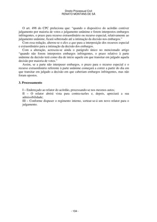 Direito Processual Civil 
RENATO MONTANS DE SÁ 
O art. 498 do CPC preleciona que: “quando o dispositivo do acórdão contiver 
julgamento por maioria de votos e julgamento unânime e forem interpostos embargos 
infringentes, o prazo para recurso extraordinário ou recurso especial, relativamente ao 
julgamento unânime, ficará sobrestado até a intimação da decisão nos embargos.” 
Com essa redação, alterou-se o dies a quo para a interposição dos recursos especial 
e extraordinário para a intimação da decisão dos embargos. 
Com a alteração, acresceu-se ainda o parágrafo único no mencionado artigo 
“quando não forem interpostos embargos infringentes, o prazo relativo à parte 
unânime da decisão terá como dia de início aquele em que transitar em julgado aquela 
decisão por maioria de votos.” 
Assim, se a parte não interpuser embargos, o prazo para o recurso especial e o 
recurso extraordinário referente à parte unânime começará a correr a partir do dia em 
que transitar em julgado a decisão em que caberiam embargos infringentes, mas não 
foram opostos. 
- 104 - 
3. Processamento 
I – Endereçado ao relator do acórdão, processando-se nos mesmos autos; 
II – O relator abrirá vista para contra-razões e, depois, apreciará a sua 
admissibilidade; 
III – Conforme dispuser o regimento interno, sortear-se-á um novo relator para o 
julgamento. 
 