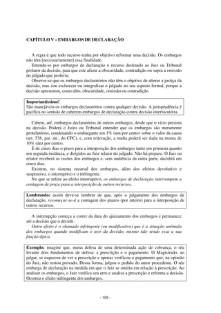 - 105 - 
Coordenadores: Marcelo T. Cometti 
Fernando F. Castellani 
CAPÍTULO V – EMBARGOS DE DECLARAÇÃO 
A regra é que todo recurso tenha por objetivo reformar uma decisão. Os embargos 
não têm [necessariamente] essa finalidade. 
Entende-se por embargos de declaração o recurso destinado ao Juiz ou Tribunal 
prolator da decisão, para que este afaste a obscuridade, contradição ou supra a omissão 
do julgado que proferiu. 
Observe-se que os embargos declaratórios não têm o objetivo de alterar a justiça da 
decisão, mas sim esclarecer ou integralizar o julgado no seu aspecto formal, porque a 
decisão apresentou, como dito, obscuridade, omissão ou contradição. 
Importantíssimo! 
São manejáveis os embargos declaratórios contra qualquer decisão. A jurisprudência é 
pacífica no sentido de caberem embargos de declaração contra decisão interlocutória. 
Cabem, até, embargos declaratórios de outros embargos, desde que o vício persista 
na decisão. Poderá o Juízo ou Tribunal entender que os embargos são meramente 
protelatórios, condenando o embargante em 1% (um por cento) sobre o valor da causa 
(art. 538, par. ún., do CPC), e, com reiteração, a multa poderá ser dada na monta de 
10% (dez por cento). 
É de cinco dias o prazo para a interposição dos embargos tanto em primeira quanto 
em segunda instância, e dirigidos ao Juiz relator do julgado. Não há preparo. O Juiz ou 
relator receberá as razões dos embargos e, sem audiência da outra parte, decidirá em 
cinco dias. 
Existem, no sistema recursal dos embargos, além dos efeitos devolutivo e 
suspensivo, o interruptivo e o infringente. 
No que se refere ao efeito interruptivo, os embargos de declaração interrompem a 
contagem de prazo para a interposição de outros recursos. 
Lembrando: assim deve-se lembrar de que, após o julgamento dos embargos de 
declaração, recomeçar-se-á a contagem dos prazos (por inteiro) para a interposição de 
outros recursos. 
A interrupção começa a correr da data do ajuizamento dos embargos e permanece 
até a decisão que o decidir. 
Outro efeito é o chamado infringente (ou modificativo) que é a situação anômala 
dos embargos quando modificam o teor da decisão, mesmo não sendo essa a sua 
função típica. 
Exemplo: imagine que, numa defesa de uma determinada ação de cobrança, o réu 
levante dois fundamentos de defesa: a prescrição e o pagamento. O Magistrado, ao 
julgar, se esqueceu de ver a prescrição e apenas verificou o pagamento que, na opinião 
do Juiz, não restou provado. Dessa forma, julgou o pedido do autor procedente. O réu 
embarga de declaração na medida em que o Juiz se omitiu em relação à prescrição. Ao 
analisar os embargos, o Juiz verifica seu erro e analisa a prescrição e reforma a decisão. 
Ocorreu o efeito infringente dos embargos. 
 