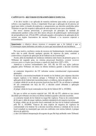 - 107 - 
Coordenadores: Marcelo T. Cometti 
Fernando F. Castellani 
CAPÍTULO VI – RECURSOS EXTRAODINÁRIO E ESPECIAL 
A lei deve incidir e ser aplicada de maneira uniforme para todas as pessoas que 
sofrem a sua ingerência. Assim, é importante frisar que a aplicação da lei precisa ser 
igual para todos, evitando divergências e antagonismos nas decisões proferidas pelos 
Tribunais no que diz respeito à aplicação de uma mesma lei em casos semelhantes. 
Em nosso sistema processual, a preservação do princípio da unidade do 
ordenamento jurídico conta com dois meios eficazes de padronização: uniformização 
de jurisprudência (art. 476 do CPC), utilizada quando a divergência da aplicação da lei 
ocorrer em órgãos fracionários do mesmo Tribunal; e os recursos especial e 
extraordinário. 
Importante: o objetivo desses recursos é assegurar que a lei federal e que a 
Constituição sejam uniformes em todos os casos que necessitam de sua incidência. 
Por esse motivo, recebem o nome de recursos de fundamentação vinculada, porque 
neles não se pode discutir qualquer questão de interesse da parte, somente a 
controvérsia a respeito da aplicação de lei federal ou da Constituição. 
Assim, além da dualidade de instâncias ordinárias entre Juízes de primeiro grau e os 
Tribunais de segundo grau, no sistema processual brasileiro, existem recursos 
extremos para os órgãos que formam a cúpula do Judiciário (STF e STJ). 
Admite-se o recurso extraordinário (art. 102, III, da CF) nas ações judiciais 
julgadas pelos Tribunais em única ou última instância quando a decisão recorrida: 
a) contrariar dispositivo da CF (afrontar norma constitucional expressamente 
apontada); 
b) declarar a inconstitucionalidade de tratado ou lei federal, pois algumas decisões 
negam vigência à lei federal, porque o Tribunal ou Juízo recorrido afasta a 
aplicação da lei federal por inconstitucional, a evidência, deixa de aplicá-la; 
c) julgar válida lei ou ato do governo local em face da CF. Se, ao afirmar a validade 
do ato contrariado em face da CF, a decisão estará afetando a aplicação 
constitucional. 
d) julgar válida lei local contestada em face de lei federal (EC n. 45/2004). 
No que se refere ao recurso especial (art. 105, III, da CF), admite-se nas causas 
decididas por tribunais em única ou última instância quando a decisão recorrida: 
a) contrariar tratado de lei federal ou negar-lhe vigência. Trata-se de contrariedade 
de lei que é, além de negar vigência, também interpretá-la de maneira incorreta; 
b) julgar válido ato de governo local contestado em face de lei federal (reformado 
pela EC n. 45/2004). Trata-se de uma espécie de negativa de vigência ou 
contrariedade à lei federal. Se a decisão recorrida afirmou a validade de lei ou ato 
local (estadual ou municipal) que está em confronto com norma federal, é porque 
deixou de aplicá-la; 
c) der à lei federal interpretação divergente da que lhe haja atribuído outro Tribunal. 
 