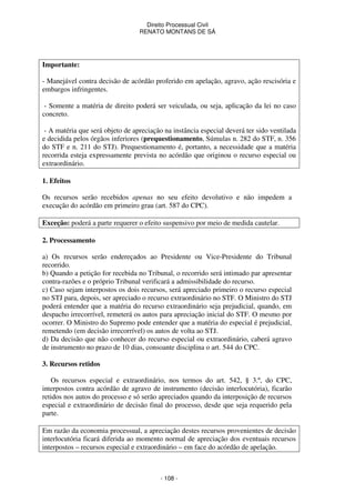 Direito Processual Civil 
RENATO MONTANS DE SÁ 
- 108 - 
Importante: 
- Manejável contra decisão de acórdão proferido em apelação, agravo, ação rescisória e 
embargos infringentes. 
- Somente a matéria de direito poderá ser veiculada, ou seja, aplicação da lei no caso 
concreto. 
- A matéria que será objeto de apreciação na instância especial deverá ter sido ventilada 
e decidida pelos órgãos inferiores (prequestionamento, Súmulas n. 282 do STF, n. 356 
do STF e n. 211 do STJ). Prequestionamento é, portanto, a necessidade que a matéria 
recorrida esteja expressamente prevista no acórdão que originou o recurso especial ou 
extraordinário. 
1. Efeitos 
Os recursos serão recebidos apenas no seu efeito devolutivo e não impedem a 
execução do acórdão em primeiro grau (art. 587 do CPC). 
Exceção: poderá a parte requerer o efeito suspensivo por meio de medida cautelar. 
2. Processamento 
a) Os recursos serão endereçados ao Presidente ou Vice-Presidente do Tribunal 
recorrido. 
b) Quando a petição for recebida no Tribunal, o recorrido será intimado par apresentar 
contra-razões e o próprio Tribunal verificará a admissibilidade do recurso. 
c) Caso sejam interpostos os dois recursos, será apreciado primeiro o recurso especial 
no STJ para, depois, ser apreciado o recurso extraordinário no STF. O Ministro do STJ 
poderá entender que a matéria do recurso extraordinário seja prejudicial, quando, em 
despacho irrecorrível, remeterá os autos para apreciação inicial do STF. O mesmo por 
ocorrer. O Ministro do Supremo pode entender que a matéria do especial é prejudicial, 
remetendo (em decisão irrecorrível) os autos de volta ao STJ. 
d) Da decisão que não conhecer do recurso especial ou extraordinário, caberá agravo 
de instrumento no prazo de 10 dias, consoante disciplina o art. 544 do CPC. 
3. Recursos retidos 
Os recursos especial e extraordinário, nos termos do art. 542, § 3.º, do CPC, 
interpostos contra acórdão de agravo de instrumento (decisão interlocutória), ficarão 
retidos nos autos do processo e só serão apreciados quando da interposição de recursos 
especial e extraordinário de decisão final do processo, desde que seja requerido pela 
parte. 
Em razão da economia processual, a apreciação destes recursos provenientes de decisão 
interlocutória ficará diferida ao momento normal de apreciação dos eventuais recursos 
interpostos – recursos especial e extraordinário – em face do acórdão de apelação. 
 