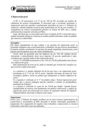 - 109 - 
Coordenadores: Marcelo T. Cometti 
Fernando F. Castellani 
4. Repercussão geral 
A EC n. 45 acrescentou o § 3.º ao art. 102 da CF, inovando em matéria de 
cabimento do recurso extraordinário. É necessário que o recorrente demonstre a 
repercussão geral das questões constitucionais discutidas no caso e o Tribunal irá 
analisá-lo, somente podendo recusá-lo pela manifestação de 2/3 de seus membros. A 
competência do recurso extraordinário pertence às turmas do STF, mas a análise 
preliminar desse requisito será afeta ao Pleno. 
Logo, não basta que a causa tenha como base a violação da CF, é necessário que o 
pedido formulado ultrapasse a barreira do simples pedido individual, sendo um pedido 
que interesse a coletividade. 
Exemplos: 
Há algum entendimento do que venham a ser questões de repercussão geral: a) 
demandas múltiplas como as previdenciárias e tributárias, em que diversos demandantes 
formulam pedidos semelhantes; b) questões de grande magnitude constitucional, como 
aquelas que disciplinam acerca de valores fundamentais. 
Assim, além de preencher uma das hipóteses do art. 102, III, também deverá 
demonstrar o preenchimento desse novo requisito. O quorum qualificado é para 
considerar que a questão tenha ou não repercussão geral. 
A Lei n. 11.418/2006 acrescentou os arts. 543-A e 543-B explicitando como deverá 
ser a repercussão geral. 
Pela interpretação do texto de lei, pode-se entender que existem três situações em 
que ocorrem a repercussão geral: 
a) a primeira é a própria definição da lei do que vem a ser repercussão geral, 
encontrada no § 1.º do art. 543-A assim: “questões relevantes do ponto de vista 
econômico, político, social ou jurídico que ultrapassem os limites subjetivos da 
causa.” 
b) a segunda é verificada no § 3.º do próprio artigo: “haverá repercussão geral 
sempre que o recurso impugnar decisão contrária a súmula ou jurisprudência 
dominante do Tribunal.” 
c) a terceira é verificada no caput do art. 543-B que dispõe: “quando houver 
multiplicidade de recursos com fundamento em idêntica controvérsia, a análise da 
repercussão geral será processada nos termos do regimento interno do Supremo 
Tribunal Federal, observado o disposto neste artigo.” 
Importante: 
Nesse caso, o Tribunal de origem escolherá um ou mais recursos representativos da 
controvérsia e encaminhará ao STF, deixando os demais sobrestados aguardando o 
julgamento. Se o julgamento for negativo (não vislumbrar a repercussão), os recursos 
sobrestados serão tidos como não admitidos. 
 