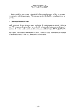 Direito Processual Civil 
RENATO MONTANS DE SÁ 
Caso contrário, se o recurso extraordinário for apreciado no seu mérito, os recursos 
sobrestados serão julgados pelo Tribunal, que poderá declará-los prejudicados ou se 
retratar. 
- 110 - 
5. Outras questões relevantes 
a) O recorrente deverá demonstrar em preliminar de recurso para apreciação exclusiva 
do STF a repercussão geral. Se a turma decidir pela existência da repercussão geral – 
mínimo de 4 votos –, não será necessária a remessa ao Plenário (art. 543-A, §§ 2.º e 4.º). 
b) Negada a existência da repercussão geral, a decisão valerá para todos os recursos 
sobre matéria idêntica que serão indeferidos liminarmente. 
 