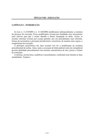 - 111 - 
Coordenadores: Marcelo T. Cometti 
Fernando F. Castellani 
TÍTULO VIII – EXECUÇÃO 
CAPÍTULO I – INTRODUÇÃO 
As Leis n. 11.232/2005 e n. 11.382/2006 modificaram substancialmente a estrutura 
do processo de execução. Essas modificações tiveram por finalidade criar mecanismos 
mais efetivos para que o credor obtenha o direito estampado no título. Assim, as 
recentes reformas tiveram por escopo permitir, por um procedimento mais eficiente, 
formas de racionalizar a prestação jurisdicional e concretizar, de maneira mais segura, o 
cumprimento da execução. 
A principal característica das duas recentes leis foi a modificação da estrutura 
procedimental de ambas. Antes, tanto a execução de título judicial como de extrajudicial 
possuía identidade procedimental com mesmas características de atos, prazos e formas 
de constrição. 
A reforma, em boa hora, modificou o procedimento, conferindo trato distinto às duas 
modalidades. Vejamos: 
 