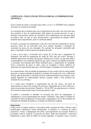 - 113 - 
Coordenadores: Marcelo T. Cometti 
Fernando F. Castellani 
CAPÍTULO II – EXECUÇÃO DE TÍTULO JUDICIAL (CUMPRIMENTO DE 
SENTENÇA) 
Com o intuito de tornar a execução mais célere, a Lei n. 11.282/2005 trouxe algumas 
inovações no sistema da execução: 
a) a execução não se instaura mais com a propositura de uma ação, mas sim como uma 
fase posterior à fase de conhecimento, tudo dentro do mesmo processo (o que a 
doutrina convencionou chamar de sincrético). Essa modificação tem relevante papel 
na prática, uma vez que se torna desnecessária a apresentação de petição inicial, 
bastando mero requerimento, como se verificará adiante. 
b) sendo a execução (ou cumprimento, como diz a lei) uma fase instaurada no mesmo 
processo, deixa de ser necessária uma nova citação, bastando a intimação do 
executado na pessoa de seu advogado. Na ausência de advogado constituído pela 
parte, a intimação se dará na pessoa do próprio devedor. 
c) com a nova regra, o executado tem o prazo de 15 dias para o pagamento da 
obrigação, sob pena do pagamento de multa de 10% (dez por cento). Diverge a 
doutrina ainda acerca do prazo inicial para a fluência dos 15 dias. Ao que tudo indica, 
a jurisprudência vem acolhendo aquela em que, após o trânsito em julgado da decisão, 
o executado será intimado pelo Poder Judiciário para o cumprimento do mandado. 
Com o transcurso do prazo in albis, nasce ao exeqüente o direito subjetivo de 
apresentar seu requerimento para que o devedor pague a obrigação acrescida de multa. 
d) o requerimento, além do pedido de pagamento já com a multa, deverá conter pedido 
para que se expeça mandado de penhora e avaliação. De acordo com a lei, o Oficial de 
Justiça, além de proceder à constrição do bem, também determina sua avaliação, salvo 
quando depender de conhecimentos técnicos, quando, então, o Juiz nomeará um 
avaliador de sua confiança. 
e) o credor deve formalizar o requerimento em até seis meses, sob pena de 
arquivamento do feito (não extinção do processo). Importante que se deve observar a 
regra da prescrição intercorrente (Súmula n. 150 do STF), da qual prescreve o direito 
de executar no mesmo prazo que se teria para ajuizar a ação. 
f) poderá o executado se defender na execução por meio da impugnação. A 
impugnação é a nova denominação dos antigos “embargos” (que ainda se mantêm na 
execução de título extrajudicial). O prazo para a impugnação é de 15 dias contados da 
intimação do mandado de penhora e avaliação devidamente cumprida. 
Importante: 
Assim como no regime anterior, é necessária ainda a garantia do Juízo. Todavia, duas 
modificações substanciais foram formalizadas. A primeira é a ausência de efeito 
suspensivo. Assim, a impugnação não obsta o prosseguimento da execução. Poderá o 
executado, todavia, requerer a concessão do efeito, desde que demonstre o relevante 
fundamento e grave dano de difícil ou incerta reparação. A segunda é que o recurso 
 