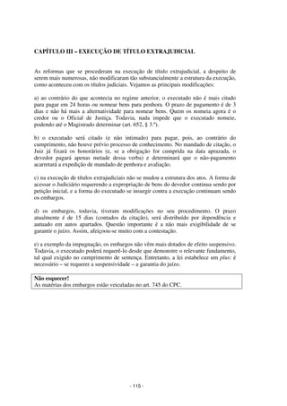 - 115 - 
Coordenadores: Marcelo T. Cometti 
Fernando F. Castellani 
CAPÍTULO III – EXECUÇÃO DE TÍTULO EXTRAJUDICIAL 
As reformas que se procederam na execução de título extrajudicial, a despeito de 
serem mais numerosas, não modificaram tão substancialmente a estrutura da execução, 
como aconteceu com os títulos judiciais. Vejamos as principais modificações: 
a) ao contrário do que acontecia no regime anterior, o executado não é mais citado 
para pagar em 24 horas ou nomear bens para penhora. O prazo de pagamento é de 3 
dias e não há mais a alternatividade para nomear bens. Quem os nomeia agora é o 
credor ou o Oficial de Justiça. Todavia, nada impede que o executado nomeie, 
podendo até o Magistrado determinar (art. 652, § 3.º). 
b) o executado será citado (e não intimado) para pagar, pois, ao contrário do 
cumprimento, não houve prévio processo de conhecimento. No mandado de citação, o 
Juiz já fixará os honorários (e, se a obrigação for cumprida na data aprazada, o 
devedor pagará apenas metade dessa verba) e determinará que o não-pagamento 
acarretará a expedição de mandado de penhora e avaliação. 
c) na execução de títulos extrajudiciais não se mudou a estrutura dos atos. A forma de 
acessar o Judiciário requerendo a expropriação de bens do devedor continua sendo por 
petição inicial, e a forma do executado se insurgir contra a execução continuam sendo 
os embargos. 
d) os embargos, todavia, tiveram modificações no seu procedimento. O prazo 
atualmente é de 15 dias (contados da citação), será distribuído por dependência e 
autuado em autos apartados. Questão importante é a não mais exigibilidade de se 
garantir o juízo. Assim, afeiçoou-se muito com a contestação. 
e) a exemplo da impugnação, os embargos não vêm mais dotados de efeito suspensivo. 
Todavia, o executado poderá requerê-lo desde que demonstre o relevante fundamento, 
tal qual exigido no cumprimento de sentença. Entretanto, a lei estabelece um plus: é 
necessário – se requerer a suspensividade – a garantia do juízo. 
Não esquecer! 
As matérias dos embargos estão veiculadas no art. 745 do CPC. 
