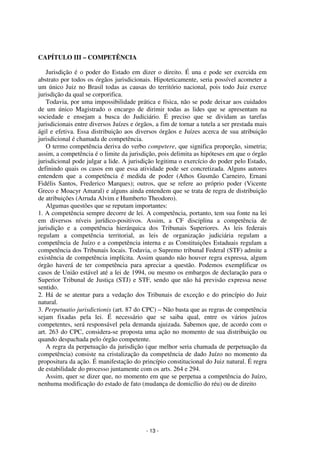 - 13 - 
Coordenadores: Marcelo T. Cometti 
Fernando F. Castellani 
CAPÍTULO III – COMPETÊNCIA 
Jurisdição é o poder do Estado em dizer o direito. É una e pode ser exercida em 
abstrato por todos os órgãos jurisdicionais. Hipoteticamente, seria possível acometer a 
um único Juiz no Brasil todas as causas do território nacional, pois todo Juiz exerce 
jurisdição da qual se corporifica. 
Todavia, por uma impossibilidade prática e física, não se pode deixar aos cuidados 
de um único Magistrado o encargo de dirimir todas as lides que se apresentam na 
sociedade e ensejam a busca do Judiciário. É preciso que se dividam as tarefas 
jurisdicionais entre diversos Juízes e órgãos, a fim de tornar a tutela a ser prestada mais 
ágil e efetiva. Essa distribuição aos diversos órgãos e Juízes acerca de sua atribuição 
jurisdicional é chamada de competência. 
O termo competência deriva do verbo competere, que significa proporção, simetria; 
assim, a competência é o limite da jurisdição, pois delimita as hipóteses em que o órgão 
jurisdicional pode julgar a lide. A jurisdição legitima o exercício do poder pelo Estado, 
definindo quais os casos em que essa atividade pode ser concretizada. Alguns autores 
entendem que a competência é medida de poder (Athos Gusmão Carneiro, Ernani 
Fidélis Santos, Frederico Marques); outros, que se refere ao próprio poder (Vicente 
Greco e Moacyr Amaral) e alguns ainda entendem que se trata de regra de distribuição 
de atribuições (Arruda Alvim e Humberto Theodoro). 
Algumas questões que se reputam importantes: 
1. A competência sempre decorre de lei. A competência, portanto, tem sua fonte na lei 
em diversos níveis jurídico-positivos. Assim, a CF disciplina a competência de 
jurisdição e a competência hierárquica dos Tribunais Superiores. As leis federais 
regulam a competência territorial, as leis de organização judiciária regulam a 
competência de Juízo e a competência interna e as Constituições Estaduais regulam a 
competência dos Tribunais locais. Todavia, o Supremo tribunal Federal (STF) admite a 
existência de competência implícita. Assim quando não houver regra expressa, algum 
órgão haverá de ter competência para apreciar a questão. Podemos exemplificar os 
casos de União estável até a lei de 1994, ou mesmo os embargos de declaração para o 
Superior Tribunal de Justiça (STJ) e STF, sendo que não há previsão expressa nesse 
sentido. 
2. Há de se atentar para a vedação dos Tribunais de exceção e do princípio do Juiz 
natural. 
3. Perpetuatio jurisdictionis (art. 87 do CPC) – Não basta que as regras de competência 
sejam fixadas pela lei. É necessário que se saiba qual, entre os vários juízos 
competentes, será responsável pela demanda ajuizada. Sabemos que, de acordo com o 
art. 263 do CPC, considera-se proposta uma ação no momento de sua distribuição ou 
quando despachada pelo órgão competente. 
A regra da perpetuação da jurisdição (que melhor seria chamada de perpetuação da 
competência) consiste na cristalização da competência de dado Juízo no momento da 
propositura da ação. É manifestação do princípio constitucional do Juiz natural. É regra 
de estabilidade do processo juntamente com os arts. 264 e 294. 
Assim, quer se dizer que, no momento em que se perpetua a competência do Juízo, 
nenhuma modificação do estado de fato (mudança de domicílio do réu) ou de direito 
 