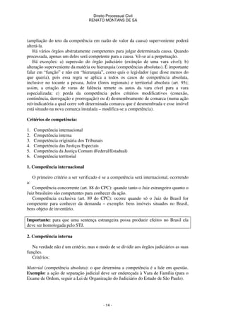 Direito Processual Civil 
RENATO MONTANS DE SÁ 
(ampliação do teto da competência em razão do valor da causa) superveniente poderá 
alterá-la. 
Há vários órgãos abstratamente competentes para julgar determinada causa. Quando 
processada, apenas um deles será competente para a causa. Vê-se aí a perpetuação. 
Há exceções: a) supressão do órgão judiciário (extinção de uma vara cível); b) 
alteração superveniente da matéria ou hierarquia (competências absolutas). É importante 
falar em “função” e não em “hierarquia”, como quis o legislador (que disse menos do 
que queria), pois essa regra se aplica a todos os casos de competência absoluta, 
inclusive no tocante a pessoa, Juízo (foros regionais) e territorial absoluta (art. 95); 
assim, a criação de varas de falência remete os autos da vara cível para a vara 
especializada; c) perda da competência pelos critérios modificativos (conexão, 
continência, derrogação e prorrogação) ou d) desmembramento de comarca (numa ação 
reivindicatória a qual corre sob determinada comarca que é desmembrada e esse imóvel 
está situado na nova comarca instalada – modifica-se a competência). 
- 14 - 
Critérios de competência: 
1. Competência internacional 
2. Competência interna 
3. Competência originária dos Tribunais 
4. Competência das Justiças Especiais 
5. Competência da Justiça Comum (Federal/Estadual) 
6. Competência territorial 
1. Competência internacional 
O primeiro critério a ser verificado é se a competência será internacional, ocorrendo 
a: 
Competência concorrente (art. 88 do CPC): quando tanto o Juiz estrangeiro quanto o 
Juiz brasileiro são competentes para conhecer da ação. 
Competência exclusiva (art. 89 do CPC): ocorre quando só o Juiz do Brasil for 
competente para conhecer da demanda – exemplo: bens imóveis situados no Brasil, 
bens objeto de inventário. 
Importante: para que uma sentença estrangeira possa produzir efeitos no Brasil ela 
deve ser homologada pelo STJ. 
2. Competência interna 
Na verdade não é um critério, mas o modo de se dividir aos órgãos judiciários as suas 
funções. 
Critérios: 
Material (competência absoluta): o que determina a competência é a lide em questão. 
Exemplo: a ação de separação judicial deve ser endereçada à Vara de Família (para o 
Exame de Ordem, seguir a Lei de Organização do Judiciário do Estado de São Paulo). 
 
