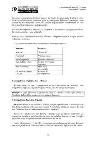 - 15 - 
Coordenadores: Marcelo T. Cometti 
Fernando F. Castellani 
Funcional (competência absoluta): decorre da função do Magistrado. É aferível sob a 
ótica vertical (hierarquia – primeiro grau, segundo grau e Tribunais Superiores), como 
também na ótica horizontal (assim, se a cautelar preparatória foi distribuída na 4.ª Vara 
Cível, por lá deverá correr a ação principal). 
Territorial (competência relativa): é a competência de comarcas ou seções judiciárias. 
Será visto com mais vagar no item 6. 
Valor da causa (competência relativa): decorre da competência entre a Justiça Comum e 
os Juizados Especiais. 
Veja o quadro diferenciando a competência absoluta da relativa: 
Absoluta Relativa 
Material Territorial 
Funcional Valor da causa 
Interesse público Interesse particular 
Declarada de ofício Só com provocação 
das partes 
Não se prorroga Pode haver 
prorrogação 
Por meio de objeção 
(301, IX) 
Exceção de 
incompetência 
3. Competência originária dos Tribunais 
Existem casos em que a competência se dará diretamente no Tribunal como 
competência originária, seja em relação à pessoa, seja em relação à hierarquia. 
Exemplo: a ação rescisória é endereçada para o Tribunal e uma ação contra o 
Presidente da República sempre será remetida ao Supremo. 
4. Competência da Justiça Especial 
O quarto critério a ser verificado é o das justiças especializadas. São situações de 
dificílima incidência no Exame, mas sempre é importante atentar as nuances de cada 
uma. No nosso sistema, podemos enumerar três hipóteses: 
- Justiça do Trabalho (art. 114 da CF) – abrange todas as relações decorrentes do 
contrato de trabalho e questões afins (acidente de trabalho, dano moral, por exemplo) 
que foram acrescidas pela Emenda Constitucional (EC) n. 45. 
- Justiça Eleitoral (art. 121 da CF) – competente para todas as questões que decorrem 
da tramitação eleitoral, desde a retirada do título de eleitor até a diplomação dos eleitos. 
 