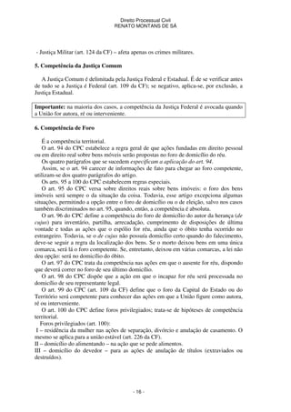Direito Processual Civil 
RENATO MONTANS DE SÁ 
- Justiça Militar (art. 124 da CF) – afeta apenas os crimes militares. 
- 16 - 
5. Competência da Justiça Comum 
A Justiça Comum é delimitada pela Justiça Federal e Estadual. É de se verificar antes 
de tudo se a Justiça é Federal (art. 109 da CF); se negativo, aplica-se, por exclusão, a 
Justiça Estadual. 
Importante: na maioria dos casos, a competência da Justiça Federal é avocada quando 
a União for autora, ré ou interveniente. 
6. Competência de Foro 
É a competência territorial. 
O art. 94 do CPC estabelece a regra geral de que ações fundadas em direito pessoal 
ou em direito real sobre bens móveis serão propostas no foro de domicílio do réu. 
Os quatro parágrafos que se sucedem especificam a aplicação do art. 94. 
Assim, se o art. 94 carecer de informações de fato para chegar ao foro competente, 
utilizam-se dos quatro parágrafos do artigo. 
Os arts. 95 a 100 do CPC estabelecem regras especiais. 
O art. 95 do CPC versa sobre direitos reais sobre bens imóveis: o foro dos bens 
imóveis será sempre o da situação da coisa. Todavia, esse artigo excepciona algumas 
situações, permitindo a opção entre o foro de domicílio ou o de eleição, salvo nos casos 
também discriminados no art. 95, quando, então, a competência é absoluta. 
O art. 96 do CPC define a competência do foro de domicílio do autor da herança (de 
cujus) para inventário, partilha, arrecadação, cumprimento de disposições de última 
vontade e todas as ações que o espólio for réu, ainda que o óbito tenha ocorrido no 
estrangeiro. Todavia, se o de cujus não possuía domicílio certo quando do falecimento, 
deve-se seguir a regra da localização dos bens. Se o morto deixou bens em uma única 
comarca, será lá o foro competente. Se, entretanto, deixou em várias comarcas, a lei não 
deu opção: será no domicílio do óbito. 
O art. 97 do CPC trata da competência nas ações em que o ausente for réu, dispondo 
que deverá correr no foro de seu último domicílio. 
O art. 98 do CPC dispõe que a ação em que o incapaz for réu será processada no 
domicílio de seu representante legal. 
O art. 99 do CPC (art. 109 da CF) define que o foro da Capital do Estado ou do 
Território será competente para conhecer das ações em que a União figure como autora, 
ré ou interveniente. 
O art. 100 do CPC define foros privilegiados; trata-se de hipóteses de competência 
territorial. 
Foros privilegiados (art. 100): 
I – residência da mulher nas ações de separação, divórcio e anulação de casamento. O 
mesmo se aplica para a união estável (art. 226 da CF). 
II – domicílio do alimentando – na ação que se pede alimentos. 
III – domicílio do devedor – para as ações de anulação de títulos (extraviados ou 
destruídos). 
 