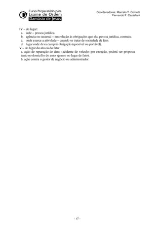 - 17 - 
Coordenadores: Marcelo T. Cometti 
Fernando F. Castellani 
IV – do lugar: 
a. sede – pessoa jurídica. 
b. agência ou sucursal – em relação às obrigações que ela, pessoa jurídica, contraiu. 
c. onde exerce a atividade – quando se tratar de sociedade de fato. 
d. lugar onde deva cumprir obrigação (quesível ou portável). 
V – do lugar do ato ou do fato: 
a. ação de reparação de dano (acidente de veículo: por exceção, poderá ser proposta 
tanto no domicílio do autor quanto no lugar de fato). 
b. ação contra o gestor de negócio ou administrador. 
 