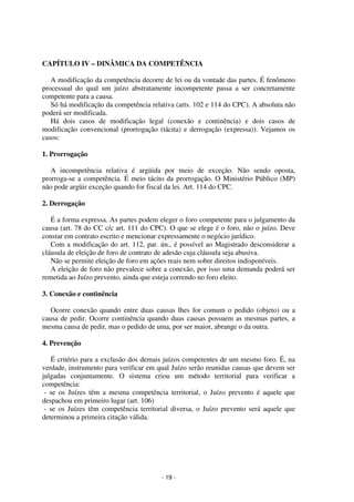 - 19 - 
Coordenadores: Marcelo T. Cometti 
Fernando F. Castellani 
CAPÍTULO IV – DINÂMICA DA COMPETÊNCIA 
A modificação da competência decorre de lei ou da vontade das partes. É fenômeno 
processual do qual um juízo abstratamente incompetente passa a ser concretamente 
competente para a causa. 
Só há modificação da competência relativa (arts. 102 e 114 do CPC). A absoluta não 
poderá ser modificada. 
Há dois casos de modificação legal (conexão e continência) e dois casos de 
modificação convencional (prorrogação (tácita) e derrogação (expressa)). Vejamos os 
casos: 
1. Prorrogação 
A incompetência relativa é argüida por meio de exceção. Não sendo oposta, 
prorroga-se a competência. É meio tácito da prorrogação. O Ministério Público (MP) 
não pode argüir exceção quando for fiscal da lei. Art. 114 do CPC. 
2. Derrogação 
É a forma expressa. As partes podem eleger o foro competente para o julgamento da 
causa (art. 78 do CC c/c art. 111 do CPC). O que se elege é o foro, não o juízo. Deve 
constar em contrato escrito e mencionar expressamente o negócio jurídico. 
Com a modificação do art. 112, par. ún., é possível ao Magistrado desconsiderar a 
cláusula de eleição de foro de contrato de adesão cuja cláusula seja abusiva. 
Não se permite eleição de foro em ações reais nem sobre direitos indisponíveis. 
A eleição de foro não prevalece sobre a conexão, por isso uma demanda poderá ser 
remetida ao Juízo prevento, ainda que esteja correndo no foro eleito. 
3. Conexão e continência 
Ocorre conexão quando entre duas causas lhes for comum o pedido (objeto) ou a 
causa de pedir. Ocorre continência quando duas causas possuem as mesmas partes, a 
mesma causa de pedir, mas o pedido de uma, por ser maior, abrange o da outra. 
4. Prevenção 
É critério para a exclusão dos demais juízos competentes de um mesmo foro. É, na 
verdade, instrumento para verificar em qual Juízo serão reunidas causas que devem ser 
julgadas conjuntamente. O sistema criou um método territorial para verificar a 
competência: 
- se os Juízes têm a mesma competência territorial, o Juízo prevento é aquele que 
despachou em primeiro lugar (art. 106) 
- se os Juízes têm competência territorial diversa, o Juízo prevento será aquele que 
determinou a primeira citação válida. 
 