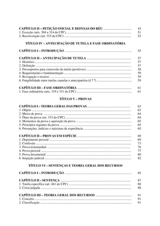 Direito Processual Civil 
RENATO MONTANS DE SÁ 
CAPÍTULO II – PETIÇÃO INICIAL E DEFESAS DO RÉU ................................... 43 
1. Exceção (arts. 304 a 314 do CPC) ................................................................................ 51 
2. Reconvenção (art. 315 do CPC) ................................................................................... 52 
TÍTULO IV – ANTECIPAÇÃO DE TUTELA E FASE ORDINATÓRIA 
CAPÍTULO I – INTRODUÇÃO ................................................................................... 55 
CAPÍTULO II – ANTECIPAÇÃO DE TUTELA ....................................................... 57 
1. Histórico ....................................................................................................................... 57 
2. Definição ...................................................................................................................... 57 
3. Pressupostos para concessão da tutela (positivos) ........................................................ 58 
4. Requerimento e fundamentação ................................................................................... 59 
5. Revogação e recurso ..................................................................................................... 59 
6. Fungibilidade entre tutelas cautelar e antecipatória (§ 7.º) ........................................... 59 
CAPÍTULO III – FASE ORDINATÓRIA ................................................................... 61 
1. Fase ordinatória (arts. 319 e 331 do CPC) .................................................................... 61 
TÍTULO V – PROVAS 
CAPÍTULO I – TEORIA GERAL DAS PROVAS ..................................................... 63 
1. Objeto ........................................................................................................................... 63 
2. Meios de prova ............................................................................................................ 64 
3. Ônus da prova (art. 333 do CPC) ................................................................................. 64 
4. Momentos da prova e aquisição da prova ..................................................................... 65 
5. Princípios regentes da prova ......................................................................................... 65 
6. Presunções, indícios e máximas de experiência ........................................................... 65 
CAPÍTULO II – PROVAS EM ESPÉCIE ................................................................... 69 
1. Depoimento pessoal ...................................................................................................... 69 
2. Confissão ...................................................................................................................... 73 
3. Prova testemunhal ....................................................................................................... 76 
4. Prova pericial ................................................................................................................ 77 
5. Prova documental ......................................................................................................... 80 
6. Inspeção judicial ........................................................................................................... 82 
TÍTULO VI – SENTENÇAS E TEORIA GERAL DOS RECURSOS 
CAPÍTULO I – INTRODUÇÃO ................................................................................... 85 
CAPÍTULO II – SENTENÇA ....................................................................................... 87 
1. Tutela específica (art. 461 do CPC) ............................................................................. 88 
2. Coisa julgada ................................................................................................................ 88 
CAPÍTULO III – TEORIA GERAL DOS RECURSOS ............................................. 91 
1. Conceito ........................................................................................................................ 91 
2. Classificação ................................................................................................................. 91 
- 2 - 
 