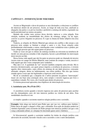 - 21 - 
Coordenadores: Marcelo T. Cometti 
Fernando F. Castellani 
CAPÍTULO V – INTERVENÇÃO DE TERCEIROS 
Assiste ao Magistrado o dever de praticar os atos destinados a solucionar os conflitos 
de interesses dentro de um processo. Assim, ao longo de toda essa fase, analisará as 
alegações das partes e as provas trazidas e proferirá a sentença de mérito, esgotando sua 
tarefa jurisdicional (ao menos em parte). 
Quando não couber mais recurso dessa decisão, opera-se a coisa julgada. Esta 
situação, tendente na imutabilidade dos efeitos da sentença, atinge, via de regra, 
somente as partes litigantes no processo. É o que se chama de limite subjetivo da coisa 
julgada. 
Todavia, as relações de Direito Material que entram em conflito e dão ensejo a um 
processo nem sempre se limitam a atingir o autor e o réu. Essas relações estão 
profundamente relacionadas a outras, entrelaçadas como verdadeiras teias e podem, por 
vezes, atingir pessoas que não sejam partes no processo. 
Todas as vezes em que os efeitos da sentença incidem ou estiverem na iminência de 
incidir em uma pessoa estranha à lide originária, haverá a possibilidade da intervenção 
deste terceiro na lide. 
Dessa forma, todo aquele que não for parte no processo pode ser chamado de terceiro 
(assim como no campo do Direito Material, num contrato de compra e venda, terceiro é 
todo aquele que não é nem comprador nem vendedor). 
Mas não é só. A qualidade de “ser” terceiro também comporta outra divisão. Há os 
terceiros desinteressados, aos quais pouco importa a existência do processo, e existem 
aqueles ditos interessados, cujos efeitos da sentença de um dado processo, consoante 
afirmado, atingem, direta ou indiretamente, sua esfera jurídica. São eles que iremos 
estudar agora e esses que são legitimados a ingressar como terceiros. 
Há de se considerar que, a despeito de o sufixo presente na palavra “intervenção” 
trazer em seu bojo uma conotação ativa, nem sempre o terceiro ingressa por livre e 
espontânea vontade. Por vezes, ele é trazido para dentro do processo. 
O sistema processual apresenta cinco hipóteses de intervenção de terceiros. 
1. Assistência (arts. 50 a 55 do CPC) 
A assistência ocorre quando o terceiro ingressa nos autos do processo para auxiliar 
um dos demandantes, pois ele tem interesse jurídico na vitória de um deles. Esta 
modalidade classifica-se em: 
a) simples: quando o assistente mantiver relação jurídica com o assistido; 
Exemplo: João aluga um imóvel para Pedro que, por sua vez, subloca para Antônio. 
Pedro deixa de pagar o aluguel a João, que o demanda. Essa ação de despejo poderá ter 
Antônio figurando como assistente de Pedro porque tem interesse jurídico em que o réu 
vença a demanda (afinal, se o despejo for decretado quem sairá é Antônio). 
b) litisconsorcial: quando o assistente também for titular da relação jurídica com 
adversário do assistido, havendo vínculo com o assistido e com o outro demandante. 
 