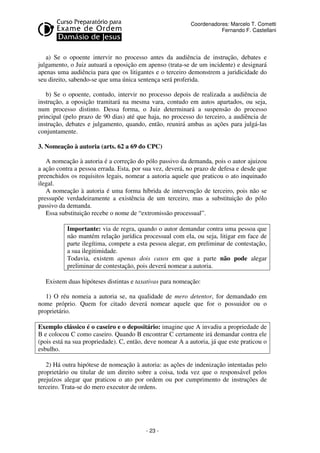 - 23 - 
Coordenadores: Marcelo T. Cometti 
Fernando F. Castellani 
a) Se o opoente intervir no processo antes da audiência de instrução, debates e 
julgamento, o Juiz autuará a oposição em apenso (trata-se de um incidente) e designará 
apenas uma audiência para que os litigantes e o terceiro demonstrem a juridicidade do 
seu direito, sabendo-se que uma única sentença será proferida. 
b) Se o opoente, contudo, intervir no processo depois de realizada a audiência de 
instrução, a oposição tramitará na mesma vara, contudo em autos apartados, ou seja, 
num processo distinto. Dessa forma, o Juiz determinará a suspensão do processo 
principal (pelo prazo de 90 dias) até que haja, no processo do terceiro, a audiência de 
instrução, debates e julgamento, quando, então, reunirá ambas as ações para julgá-las 
conjuntamente. 
3. Nomeação à autoria (arts. 62 a 69 do CPC) 
A nomeação à autoria é a correção do pólo passivo da demanda, pois o autor ajuizou 
a ação contra a pessoa errada. Esta, por sua vez, deverá, no prazo de defesa e desde que 
preenchidos os requisitos legais, nomear a autoria aquele que praticou o ato inquinado 
ilegal. 
A nomeação à autoria é uma forma híbrida de intervenção de terceiro, pois não se 
pressupõe verdadeiramente a existência de um terceiro, mas a substituição do pólo 
passivo da demanda. 
Essa substituição recebe o nome de “extromissão processual”. 
Importante: via de regra, quando o autor demandar contra uma pessoa que 
não mantém relação jurídica processual com ela, ou seja, litigar em face de 
parte ilegítima, compete a esta pessoa alegar, em preliminar de contestação, 
a sua ilegitimidade. 
Todavia, existem apenas dois casos em que a parte não pode alegar 
preliminar de contestação, pois deverá nomear a autoria. 
Existem duas hipóteses distintas e taxativas para nomeação: 
1) O réu nomeia a autoria se, na qualidade de mero detentor, for demandado em 
nome próprio. Quem for citado deverá nomear aquele que for o possuidor ou o 
proprietário. 
Exemplo clássico é o caseiro e o depositário: imagine que A invadiu a propriedade de 
B e colocou C como caseiro. Quando B encontrar C certamente irá demandar contra ele 
(pois está na sua propriedade). C, então, deve nomear A a autoria, já que este praticou o 
esbulho. 
2) Há outra hipótese de nomeação à autoria: as ações de indenização intentadas pelo 
proprietário ou titular de um direito sobre a coisa, toda vez que o responsável pelos 
prejuízos alegar que praticou o ato por ordem ou por cumprimento de instruções de 
terceiro. Trata-se do mero executor de ordens. 
 