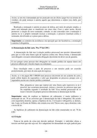 Direito Processual Civil 
RENATO MONTANS DE SÁ 
Assim, se um réu é demandado por ter praticado um ato ilícito (jogar lixo no terreno do 
vizinho), ele pode nomear à autoria aquele que determinou a ordem (seu chefe, por 
exemplo). 
Realizada a nomeação à autoria no prazo de defesa, por meio de petição simples, o 
autor será intimado para se manifestar em cinco dias. Caso o autor aceite, deverá 
promover a citação do novo nomeado; contudo, se não concordar com a nomeação à 
autoria ou se o próprio nomeado recusar a nomeação, o processo tramitará contra o 
nomeante, devolvendo-se o prazo para a defesa. 
Importante: ao contrário da assistência e da oposição que são facultativas, a nomeação 
à autoria é obrigatória. 
4. Denunciação da lide (arts. 70 a 77 do CPC) 
A denunciação da lide traz à relação jurídica processual um terceiro (denunciado) 
para que se evite uma futura ação de regresso contra este. Dessa forma, o denunciado 
será obrigado a ressarcir determinada obrigação decorrente de dever seu de garantia. 
E isso porque certas pessoas têm obrigações no mundo jurídico de reparar danos em 
processo alheios por vínculos legais ou contratuais. 
Essa vinculação entre a parte do processo e um terceiro pode ser exercida 
posteriormente, por meio de uma ação de regresso. 
Assim, se o réu pagou R$ 1.000,00 num processo decorrente de um acidente de carro, 
pode cobrar depois da seguradora o valor que despendeu no processo, porque com a 
seguradora assiste um vínculo jurídico contratual. 
Mas, pergunta-se: para que esperar por uma futura ação regressiva se já é 
possível, por economia processual, colocar o terceiro no processo para que 
ele responda segundo o resultado da lide? Essa medida processual de se 
trazer o terceiro no próprio processo denomina-se denunciação da lide. 
Importante: antes de explicar as hipóteses de cabimento, é muito polêmico o 
enunciado do art. 70 ao asseverar que a denunciação da lide é obrigatória. De acordo 
com majoritária doutrina, apenas a hipótese do inc. I (evicção) é obrigatória; as demais, 
não. Logo, no Exame de Ordem, não cometa esse erro! Nesse caso, siga a doutrina e não 
o texto de lei. 
As hipóteses de cabimento da denunciação da lide estão enumeradas no art. 70 do 
- 24 - 
CPC: 
4.1 Evicção 
Trata-se da perda da coisa por decisão judicial. Exemplo: o indivíduo aliena a 
terceiro um bem que não seja seu. Se o adquirente for demandado em ação judicial para 
 