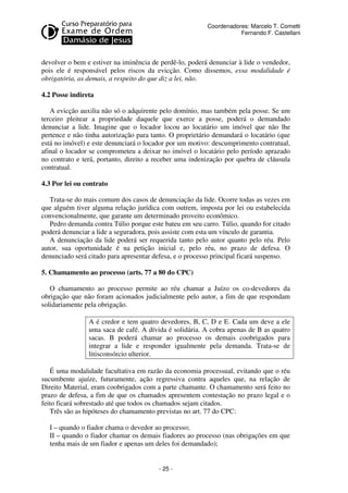 - 25 - 
Coordenadores: Marcelo T. Cometti 
Fernando F. Castellani 
devolver o bem e estiver na iminência de perdê-lo, poderá denunciar à lide o vendedor, 
pois ele é responsável pelos riscos da evicção. Como dissemos, essa modalidade é 
obrigatória, as demais, a respeito do que diz a lei, não. 
4.2 Posse indireta 
A evicção auxilia não só o adquirente pelo domínio, mas também pela posse. Se um 
terceiro pleitear a propriedade daquele que exerce a posse, poderá o demandado 
denunciar a lide. Imagine que o locador locou ao locatário um imóvel que não lhe 
pertence e não tinha autorização para tanto. O proprietário demandará o locatário (que 
está no imóvel) e este denunciará o locador por um motivo: descumprimento contratual, 
afinal o locador se comprometeu a deixar no imóvel o locatário pelo período aprazado 
no contrato e terá, portanto, direito a receber uma indenização por quebra de cláusula 
contratual. 
4.3 Por lei ou contrato 
Trata-se do mais comum dos casos de denunciação da lide. Ocorre todas as vezes em 
que alguém tiver alguma relação jurídica com outrem, imposta por lei ou estabelecida 
convencionalmente, que garante um determinado proveito econômico. 
Pedro demanda contra Túlio porque este bateu em seu carro. Túlio, quando for citado 
poderá denunciar a lide a seguradora, pois assiste com esta um vínculo de garantia. 
A denunciação da lide poderá ser requerida tanto pelo autor quanto pelo réu. Pelo 
autor, sua oportunidade é na petição inicial e, pelo réu, no prazo de defesa. O 
denunciado será citado para apresentar defesa, e o processo principal ficará suspenso. 
5. Chamamento ao processo (arts. 77 a 80 do CPC) 
O chamamento ao processo permite ao réu chamar a Juízo os co-devedores da 
obrigação que não foram acionados judicialmente pelo autor, a fim de que respondam 
solidariamente pela obrigação. 
A é credor e tem quatro devedores, B, C, D e E. Cada um deve a ele 
uma saca de café. A dívida é solidária. A cobra apenas de B as quatro 
sacas. B poderá chamar ao processo os demais coobrigados para 
integrar a lide e responder igualmente pela demanda. Trata-se de 
litisconsórcio ulterior. 
É uma modalidade facultativa em razão da economia processual, evitando que o réu 
sucumbente ajuíze, futuramente, ação regressiva contra aqueles que, na relação de 
Direito Material, eram coobrigados com a parte chamante. O chamamento será feito no 
prazo de defesa, a fim de que os chamados apresentem contestação no prazo legal e o 
feito ficará sobrestado até que todos os chamados sejam citados. 
Três são as hipóteses do chamamento previstas no art. 77 do CPC: 
I – quando o fiador chama o devedor ao processo; 
II – quando o fiador chamar os demais fiadores ao processo (nas obrigações em que 
tenha mais de um fiador e apenas um deles foi demandado); 
 
