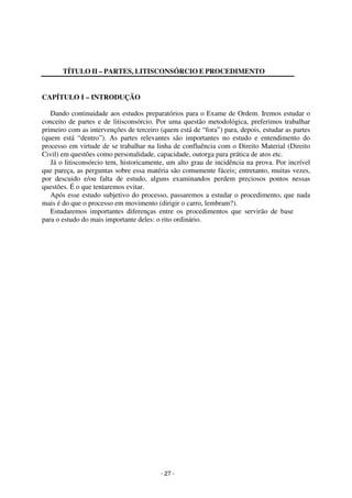 - 27 - 
Coordenadores: Marcelo T. Cometti 
Fernando F. Castellani 
TÍTULO II – PARTES, LITISCONSÓRCIO E PROCEDIMENTO 
CAPÍTULO I – INTRODUÇÃO 
Dando continuidade aos estudos preparatórios para o Exame de Ordem. Iremos estudar o 
conceito de partes e de litisconsórcio. Por uma questão metodológica, preferimos trabalhar 
primeiro com as intervenções de terceiro (quem está de “fora”) para, depois, estudar as partes 
(quem está “dentro”). As partes relevantes são importantes no estudo e entendimento do 
processo em virtude de se trabalhar na linha de confluência com o Direito Material (Direito 
Civil) em questões como personalidade, capacidade, outorga para prática de atos etc. 
Já o litisconsórcio tem, historicamente, um alto grau de incidência na prova. Por incrível 
que pareça, as perguntas sobre essa matéria são comumente fáceis; entretanto, muitas vezes, 
por descuido e/ou falta de estudo, alguns examinandos perdem preciosos pontos nessas 
questões. É o que tentaremos evitar. 
Após esse estudo subjetivo do processo, passaremos a estudar o procedimento, que nada 
mais é do que o processo em movimento (dirigir o carro, lembram?). 
Estudaremos importantes diferenças entre os procedimentos que servirão de base 
para o estudo do mais importante deles: o rito ordinário. 
 