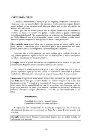 - 29 - 
Coordenadores: Marcelo T. Cometti 
Fernando F. Castellani 
CAPÍTULO II – PARTES 
O processo, independente da definição que lhe empreste, sempre será visto sob duas 
óticas não só no seu aspecto objetivo (aí o processo é visto como um conjunto de atos) 
como também no seu subjetivo, qual seja uma relação que envolve três sujeitos de 
direito: Juiz, autor e réu. 
Partes, que vem da palavra parcial, são os sujeitos interessados na demanda (à 
exclusão do Juiz). São aqueles que pedem e contra quem se pedem determinada 
providência jurisdicional. Não necessariamente são as pessoas que figuraram na relação 
de Direito Material, pois se pode demandar contra a pessoa errada ou postular direito 
em Juízo que não lhe pertence. Nem por isso se perde a condição de parte. 
Regra simples para prova: olhou para o processo, o nome do sujeito está lá – ele é 
parte. Assim, o conceito de parte é processual, pois é parte mesmo que não tenha 
direitos, afinal, o nosso sistema permite a existência de parte “ilegítima”. 
Entretanto, não se pode confundir com parte legítima que é condição da ação, ou 
seja, para ser parte basta figurar na inicial. Para ser parte legítima, é preciso ter figurado 
na relação jurídica que deu ensejo ao processo. 
Exemplo: assim, as partes do contrato não cumprido serão as mesmas da ação para 
cumprimento. As partes envolvidas num acidente de carro também. 
Para entendermos bem o conceito de parte (e isso é de grande importância para a 
prova), a primeira regra que se deve colher é o conceito de capacidade. E podemos 
estabelecer a diferença entre capacidade de ser parte e capacidade de estar em juízo. 
Importante: a capacidade de ser parte é a capacidade de direito, ou seja, a capacidade 
que toda pessoa tem para adquirir direitos ou contrair obrigações na esfera civil 
(qualquer pessoa). A segunda é a capacidade de fato, ou seja, a capacidade para o 
exercício do direito, a possibilidade de estar por si em juízo, que chamamos, então, de 
capacidade para estar em juízo. Quem não tem capacidade de fato, ou seja, somente de 
direito é considerado incapaz, absoluta (art. 3.º do CC) ou relativamente (art. 4.º do 
CC). 
Relembrando: 
Capacidade de ser parte – qualquer pessoa 
Capacidade de direito – somente os capazes 
A capacidade será integralizada na medida da incapacidade. Se se tratar de 
absolutamente incapaz, será representado em Juízo. Se se tratar de relativamente, será 
assistido. 
Exemplo: os menores de 16 anos podem contrair direitos, mas não podem postular em 
Juízo senão com seus pais. 
 