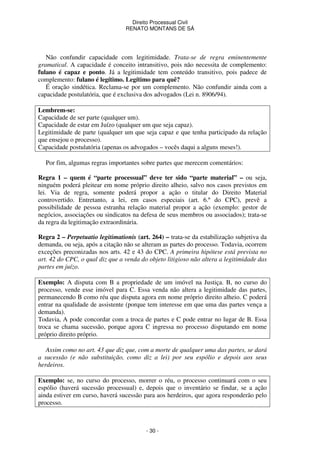 Direito Processual Civil 
RENATO MONTANS DE SÁ 
Não confundir capacidade com legitimidade. Trata-se de regra eminentemente 
gramatical. A capacidade é conceito intransitivo, pois não necessita de complemento: 
fulano é capaz e ponto. Já a legitimidade tem conteúdo transitivo, pois padece de 
complemento: fulano é legítimo. Legítimo para quê? 
É oração sindética. Reclama-se por um complemento. Não confundir ainda com a 
capacidade postulatória, que é exclusiva dos advogados (Lei n. 8906/94). 
Lembrem-se: 
Capacidade de ser parte (qualquer um). 
Capacidade de estar em Juízo (qualquer um que seja capaz). 
Legitimidade de parte (qualquer um que seja capaz e que tenha participado da relação 
que ensejou o processo). 
Capacidade postulatória (apenas os advogados – vocês daqui a alguns meses!). 
Por fim, algumas regras importantes sobre partes que merecem comentários: 
Regra 1 – quem é “parte processual” deve ter sido “parte material” – ou seja, 
ninguém poderá pleitear em nome próprio direito alheio, salvo nos casos previstos em 
lei. Via de regra, somente poderá propor a ação o titular do Direito Material 
controvertido. Entretanto, a lei, em casos especiais (art. 6.º do CPC), prevê a 
possibilidade de pessoa estranha relação material propor a ação (exemplo: gestor de 
negócios, associações ou sindicatos na defesa de seus membros ou associados); trata-se 
da regra da legitimação extraordinária. 
Regra 2 – Perpetuatio legitimationis (art. 264) – trata-se da estabilização subjetiva da 
demanda, ou seja, após a citação não se alteram as partes do processo. Todavia, ocorrem 
exceções preconizadas nos arts. 42 e 43 do CPC. A primeira hipótese está prevista no 
art. 42 do CPC, o qual diz que a venda do objeto litigioso não altera a legitimidade das 
partes em juízo. 
Exemplo: A disputa com B a propriedade de um imóvel na Justiça. B, no curso do 
processo, vende esse imóvel para C. Essa venda não altera a legitimidade das partes, 
permanecendo B como réu que disputa agora em nome próprio direito alheio. C poderá 
entrar na qualidade de assistente (porque tem interesse em que uma das partes vença a 
demanda). 
Todavia, A pode concordar com a troca de partes e C pode entrar no lugar de B. Essa 
troca se chama sucessão, porque agora C ingressa no processo disputando em nome 
próprio direito próprio. 
Assim como no art. 43 que diz que, com a morte de qualquer uma das partes, se dará 
a sucessão (e não substituição, como diz a lei) por seu espólio e depois aos seus 
herdeiros. 
Exemplo: se, no curso do processo, morrer o réu, o processo continuará com o seu 
espólio (haverá sucessão processual) e, depois que o inventário se findar, se a ação 
ainda estiver em curso, haverá sucessão para aos herdeiros, que agora responderão pelo 
processo. 
- 30 - 
 