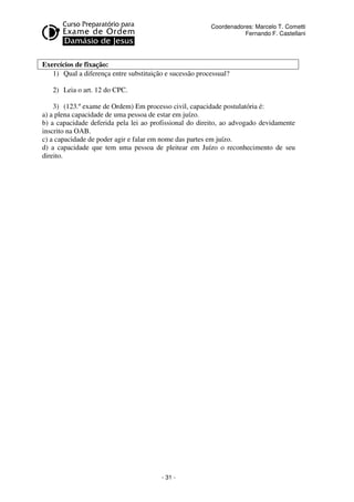 - 31 - 
Coordenadores: Marcelo T. Cometti 
Fernando F. Castellani 
Exercícios de fixação: 
1) Qual a diferença entre substituição e sucessão processual? 
2) Leia o art. 12 do CPC. 
3) (123.º exame de Ordem) Em processo civil, capacidade postulatória é: 
a) a plena capacidade de uma pessoa de estar em juízo. 
b) a capacidade deferida pela lei ao profissional do direito, ao advogado devidamente 
inscrito na OAB. 
c) a capacidade de poder agir e falar em nome das partes em juízo. 
d) a capacidade que tem uma pessoa de pleitear em Juízo o reconhecimento de seu 
direito. 
 