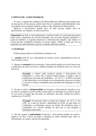 - 33 - 
Coordenadores: Marcelo T. Cometti 
Fernando F. Castellani 
CAPÍTULO III – LITISCONSÓRCIO 
Às vezes, a situação de conflituosa de Direito Material conflituosa pode atingir mais 
de uma pessoa. Essas pessoas podem tanto buscar o judiciário individualmente como 
em conjunto; nessa segunda situação, acontece o que chamamos de litisconsórcio. 
Opera-se o litisconsórcio quando duas ou mais pessoas litigam ativa ou 
passivamente, em conjunto, no mesmo processo. 
Importante: são dois os seus fundamentos: o primeiro refere-se à economia processual, 
para evitar a propositura de diversas demandas com um maior desgaste probatório e 
gasto de dinheiro. A segunda relaciona-se à harmonia dos julgados, cujo objetivo é 
evitar decisões conflitantes referentes ao mesmo objeto. Afinal, se todos que vão ao 
judiciário por ações diferentes, pode ter resultados diferentes também. 
1. Classificação 
O litisconsórcio pode ser classificado em relação a sua: 
1 - posição: pode ser ativo (pluralidade de autores), passivo (pluralidade de réus) ou 
misto (autores e réus). 
2 - Quanto ao momento de sua formação, o litisconsórcio poderá ser inicial (nasce com 
a propositura da ação) ou ulterior, também chamado de incidental (nasce no curso do 
processo). 
Exemplo: o ulterior pode acontecer quando o litisconsórcio for 
obrigatório e o autor não o formou (chama apenas o marido e não a 
mulher para uma ação real imobiliária – art. 10, § 1.º, do CPC), devendo 
o Juiz determinar a sua formação ou no chamamento ao processo em que 
o réu traz os demais coobrigados para responder pela obrigação no curso 
da lide. 
3 - No que se refere à obrigatoriedade na formação, o litisconsórcio classifica-se em 
facultativo (compete ao autor escolher contra quem vai demandar ou ao lado de quem) 
ou necessário (é aquele que não pode ser declinado, nem pela vontade das partes), 
conforme art. 47 do CPC. 
Exemplo: de necessário temos a citação dos cônjuges, art. 10, § 1.º, do 
CPC, ou a ação de divisão e demarcação de terras, da qual todos os 
confinantes e confrontantes devem ser citados. De facultativo temos o 
condomínio ou a dívida solidária, da qual não se está obrigado a 
demandar contra todos. 
4 - Por fim, quanto à uniformidade da decisão, o litisconsórcio poderá ser unitário: 
impõe-se ao Juiz o dever de julgar a demanda de modo uniforme para todos os 
litisconsortes; ou simples: não há essa imposição. 
 