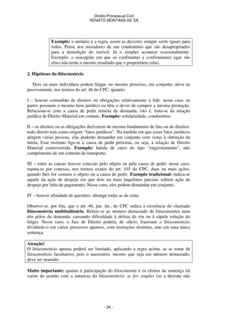 Direito Processual Civil 
RENATO MONTANS DE SÁ 
Exemplo: o unitário é a regra, assim as decisões sempre serão iguais para 
todos. Pense nos moradores de um condomínio que são desapropriados 
para a demolição do imóvel. Já o simples acontece ocasionalmente. 
Exemplo: o usucapião em que os confinantes e confrontantes (que são 
réus) não terão o mesmo resultado que o proprietário (réu). 
- 34 - 
2. Hipóteses do litisconsórcio 
Dois ou mais indivíduos podem litigar, no mesmo processo, em conjunto, ativa ou 
passivamente, nos termos do art. 46 do CPC, quando: 
I – houver comunhão de direitos ou obrigações relativamente à lide: nesse caso, as 
partes possuem o mesmo bem jurídico ou têm o dever de cumprir a mesma prestação. 
Relaciona-se com a causa de pedir remota da demanda, isto é, trata-se da relação 
jurídica de Direito Material em comum. Exemplo: solidariedade, condomínio. 
II – os direitos ou as obrigações derivarem do mesmo fundamento de fato ou de direitos: 
todo direito tem como origem “fatos jurídicos”. Na medida em que esses fatos jurídicos 
atinjem várias pessoas, elas poderão demandar em conjunto com vistas à obtenção da 
tutela. Esse instituto liga-se à causa de pedir próxima, ou seja, a relação de Direito 
Material controvertida. Exemplo: batida de carro do tipo “engavetamento”, não 
cumprimento de um contrato de transporte. 
III – entre as causas houver conexão pelo objeto ou pela causa de pedir: nesse caso, 
reputa-se por conexas, nos termos exatos do art. 103 do CPC, duas ou mais ações, 
quando lhes for comum o objeto ou a causa de pedir. Exemplo tradicional: indica-se 
aquele da ação de despejo em que dois ou mais inquilinos parciais sofrem ação de 
despejo por falta de pagamento. Nesse caso, eles podem demandar em conjunto. 
IV – houver afinidade de questões: abrange todas as de cima. 
Observe-se, por fim, que o art. 46, par. ún., do CPC indica a existência do chamado 
litisconsórcio multitudinário. Refere-se ao número demasiado de litisconsortes num 
dos pólos da demanda, causando dificuldade à defesa do réu ou à rápida solução do 
litígio. Nesse caso, o Juiz de Direito poderá, de ofício, fracionar o litisconsórcio, 
dividindo-o em vários processos apensos, com instruções distintas, mas em uma única 
sentença. 
Atenção! 
O litisconsórcio apenas poderá ser limitado, aplicando a regra acima, se se tratar de 
litisconsórcio facultativo, pois o necessário, mesmo que seja em número demasiado, 
deve ser mantido. 
Muito importante: quanto à participação do litisconsorte e os efeitos da sentença irá 
variar de acordo com a natureza do litisconsórcio: se for simples (se a decisão não 
 