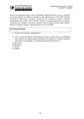 - 35 - 
Coordenadores: Marcelo T. Cometti 
Fernando F. Castellani 
precisar ser igual para todos), serão considerados litigantes distintos os atos e omissões 
de um não atingem aos demais, consoante a regra indicada no art. 48 do CPC. Quando 
se tratar de litisconsórcio unitário, os atos de um auxiliam os demais, conforme 
demonstram os arts. 509 e 320, I, do CPC. Todavia, se a parte praticar um ato negativo 
(confissão, por exemplo), este não se comunica com os demais, mesmo sendo unitário. 
Há de se considerar sempre a regra indicada no art. 191 do CPC. 
Exercícios de fixação: 
1) O que é litisconsórcio multitudinário? 
2) (123.º Exame de Ordem) A pluralidade de partes no pólo passivo, possibilitada 
pela natureza da relação jurídica substancial, na hipótese de sentença uniforme 
para todos os demandados, é considerada espécie de litisconsórcio: 
a) necessário. 
b) facultativo. 
c) unitário. 
d) simples. 
 
